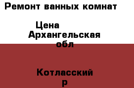 Ремонт ванных комнат. › Цена ­ 1 000 - Архангельская обл., Котласский р-н, Котлас г. Строительство и ремонт » Услуги   